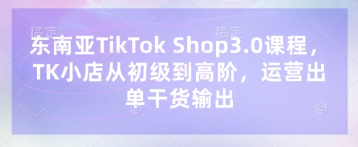 东南亚TikTok Shop3.0课程,TK小店从初级到高阶,运营出单干货输出-瑞东轻创终点站